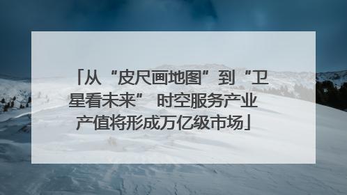 从“皮尺画地图”到“卫星看未来” 时空服务产业产值将形成万亿级市场