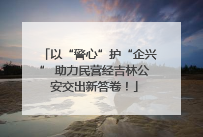 以“警心”护“企兴” 助力民营经吉林公安交出新答卷！