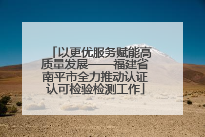 以更优服务赋能高质量发展——福建省南平市全力推动认证认可检验检测工作