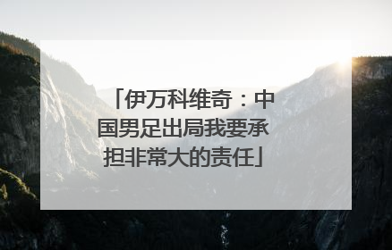 伊万科维奇：中国男足出局我要承担非常大的责任