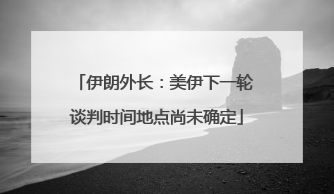 伊朗外长：美伊下一轮谈判时间地点尚未确定