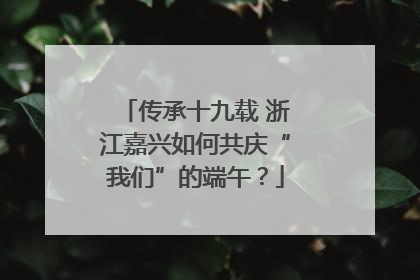 传承十九载 浙江嘉兴如何共庆“我们”的端午？
