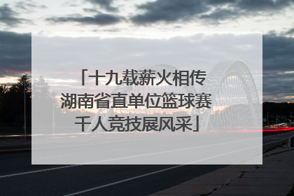 十九载薪火相传 湖南省直单位篮球赛千人竞技展风采