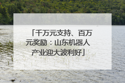 千万元支持、百万元奖励：山东机器人产业迎大波利好