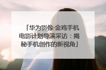 华为影像·金鸡手机电影计划导演采访：揭秘手机创作的新视角