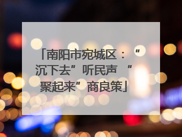 南阳市宛城区：“沉下去”听民声 “聚起来”商良策