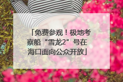 免费参观！极地考察船“雪龙2”号在海口面向公众开放