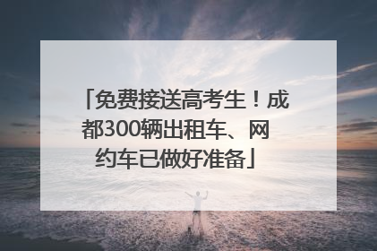 免费接送高考生！成都300辆出租车、网约车已做好准备