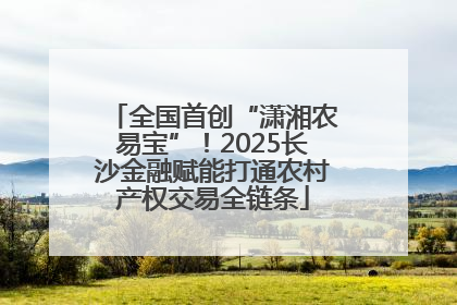 全国首创“潇湘农易宝”！2025长沙金融赋能打通农村产权交易全链条
