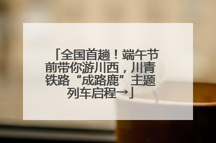 全国首趟！端午节前带你游川西，川青铁路“成路鹿”主题列车启程→