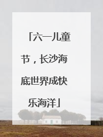 六一儿童节，长沙海底世界成快乐海洋