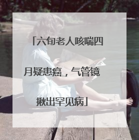 六旬老人咳喘四月疑患癌，气管镜揪出罕见病