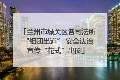 兰州市城关区各司法所“组团出道” 安全法治宣传“花式”出圈