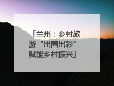 兰州：乡村旅游“出圈出彩”赋能乡村振兴