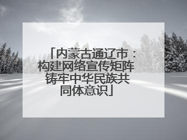 内蒙古通辽市：构建网络宣传矩阵 铸牢中华民族共同体意识