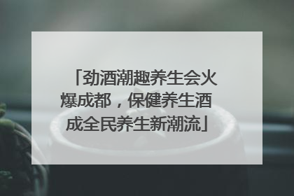 劲酒潮趣养生会火爆成都，保健养生酒成全民养生新潮流