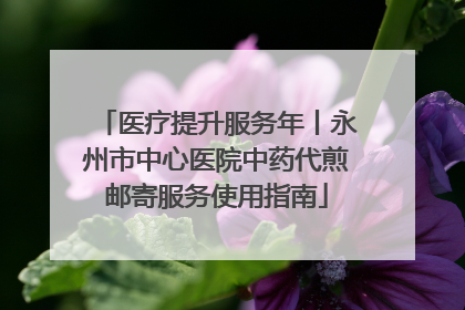 医疗提升服务年丨永州市中心医院中药代煎邮寄服务使用指南