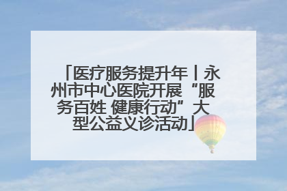 医疗服务提升年丨永州市中心医院开展“服务百姓 健康行动”大型公益义诊活动