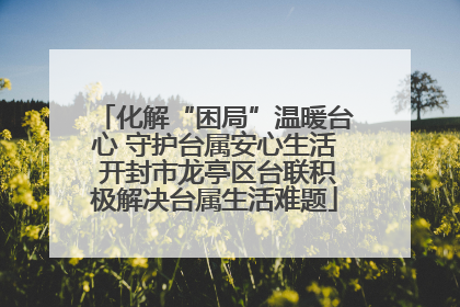 化解“困局”温暖台心 守护台属安心生活 开封市龙亭区台联积极解决台属生活难题