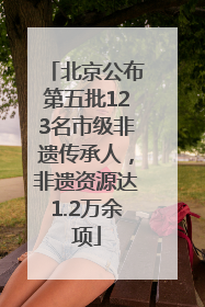 北京公布第五批123名市级非遗传承人，非遗资源达1.2万余项