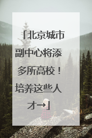 北京城市副中心将添多所高校！培养这些人才→