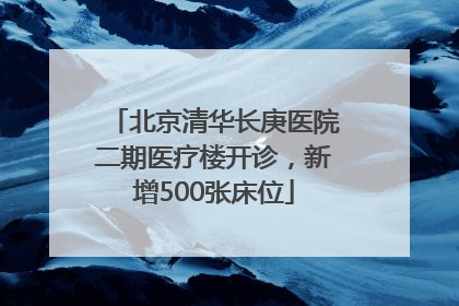 北京清华长庚医院二期医疗楼开诊，新增500张床位