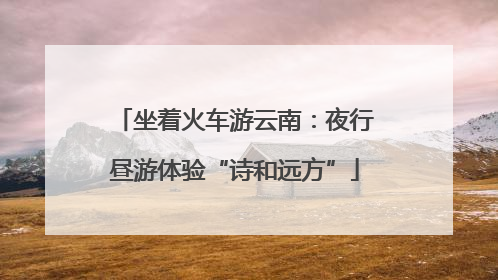 坐着火车游云南：夜行昼游体验“诗和远方”