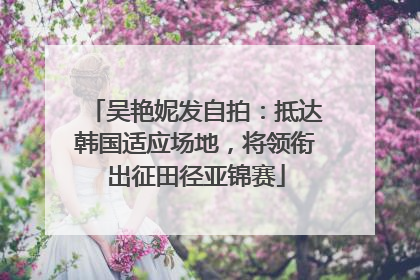 吴艳妮发自拍：抵达韩国适应场地，将领衔出征田径亚锦赛