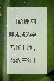 哈维·阿隆索成为皇马新主帅，签约三年
