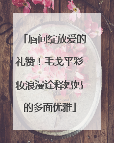 唇间绽放爱的礼赞！毛戈平彩妆浪漫诠释妈妈的多面优雅