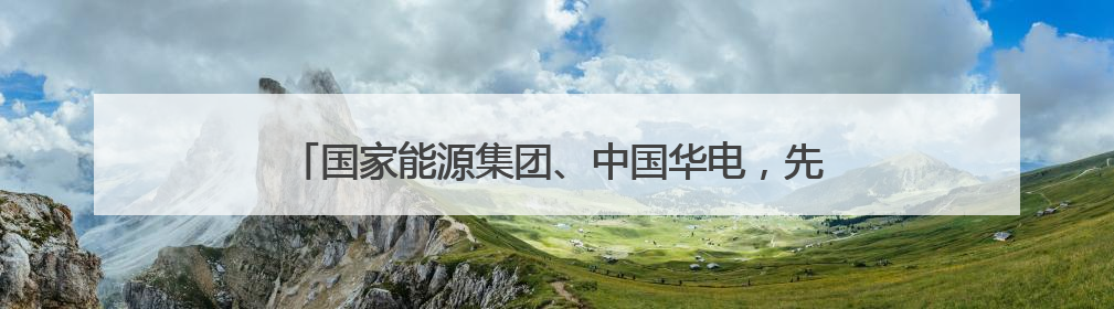 国家能源集团、中国华电，先后与这一省份签署重磅协议！