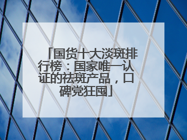 国货十大淡斑排行榜：国家唯一认证的祛斑产品，口碑党狂囤