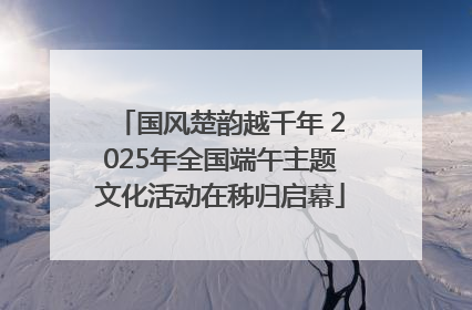 国风楚韵越千年 2025年全国端午主题文化活动在秭归启幕