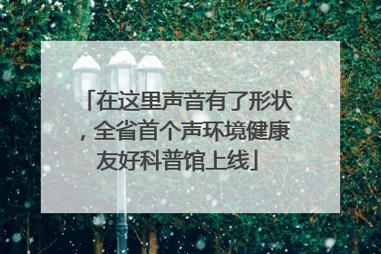 在这里声音有了形状，全省首个声环境健康友好科普馆上线