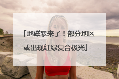 地磁暴来了！部分地区或出现红绿复合极光