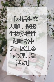 对话生态大咖，探秘生物多样性 湖畔路中学开展生态与心理共融活动