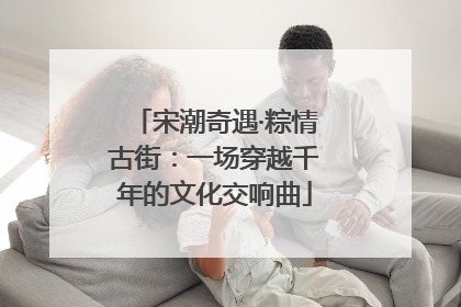 宋潮奇遇·粽情古街：一场穿越千年的文化交响曲