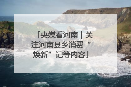 央媒看河南｜关注河南县乡消费“焕新”记等内容