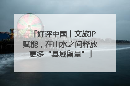 好评中国丨文旅IP赋能，在山水之间释放更多“县域留量”