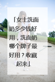 女士洗面奶多少钱好用，洗面奶哪个牌子最好用？收藏起来