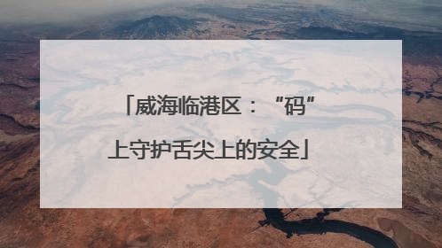 威海临港区：“码”上守护舌尖上的安全
