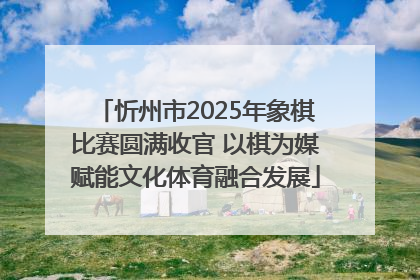 忻州市2025年象棋比赛圆满收官 以棋为媒赋能文化体育融合发展