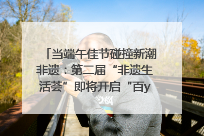 当端午佳节碰撞新潮非遗：第二届“非遗生活荟”即将开启“百young”新章