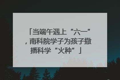 当端午遇上“六一”，南科院学子为孩子撒播科学“火种”