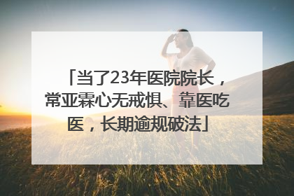 当了23年医院院长，常亚霖心无戒惧、靠医吃医，长期逾规破法