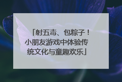 射五毒、包粽子！小朋友游戏中体验传统文化与童趣欢乐