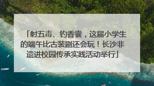 射五毒、钓香囊，这届小学生的端午比古装剧还会玩！长沙非遗进校园传承实践活动举行