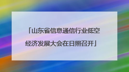 山东省信息通信行业低空经济发展大会在日照召开