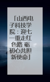 山西电子科技学院：迎七一重走红色路 砺初心共担新使命