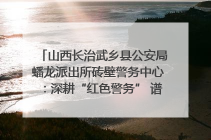 山西长治武乡县公安局蟠龙派出所砖壁警务中心：深耕“红色警务” 谱写“平安答卷”